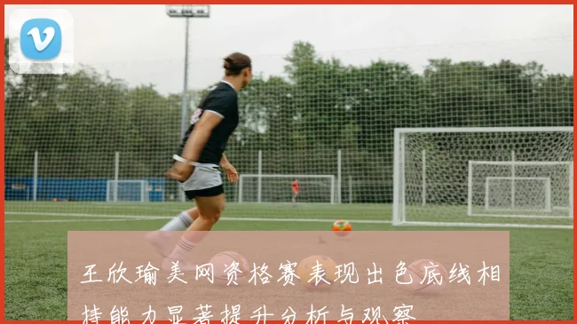 王欣瑜美网资格赛表现出色底线相持能力显著提升分析与观察