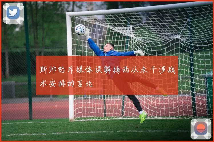 斯帅怒斥媒体误解梅西从未干涉战术安排的言论