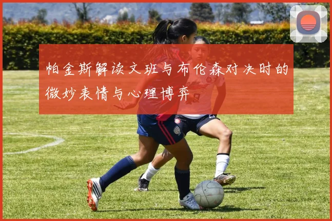 帕金斯解读文班与布伦森对决时的微妙表情与心理博弈