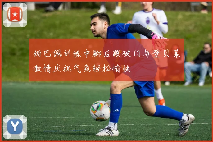 姆巴佩训练中脚后跟破门与登贝莱激情庆祝气氛轻松愉快