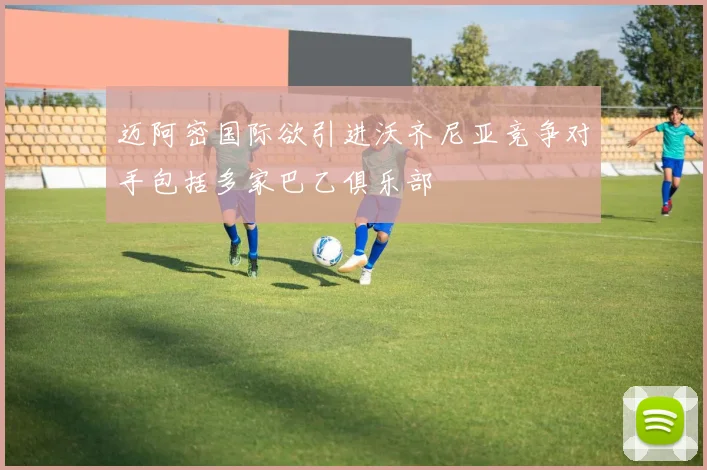 迈阿密国际欲引进沃齐尼亚竞争对手包括多家巴乙俱乐部