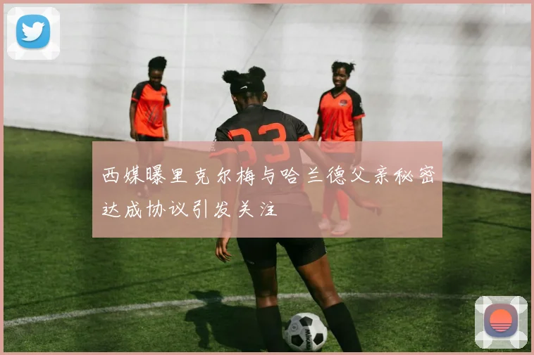 西媒曝里克尔梅与哈兰德父亲秘密达成协议引发关注