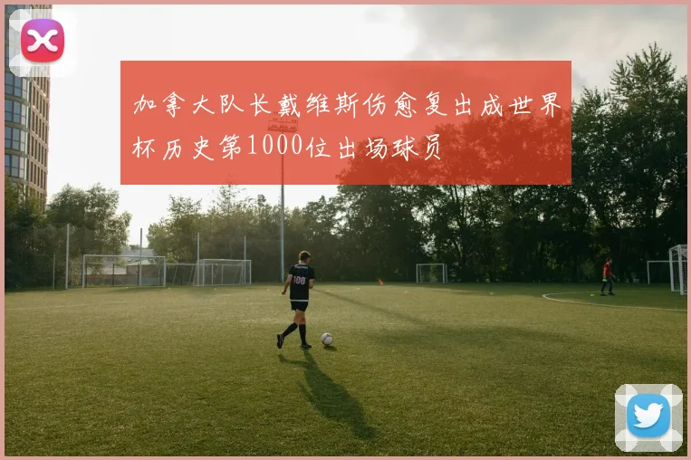 加拿大队长戴维斯伤愈复出成世界杯历史第1000位出场球员