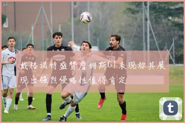 戴格诺特盛赞詹姆斯G1表现称其展现出强烈侵略性值得肯定