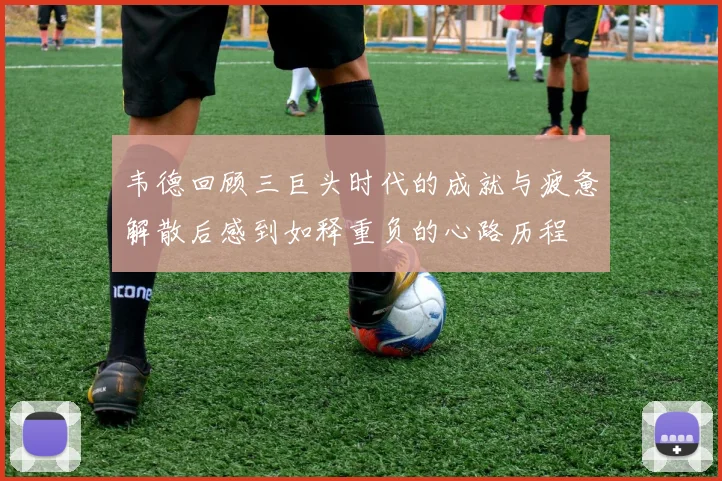 韦德回顾三巨头时代的成就与疲惫解散后感到如释重负的心路历程