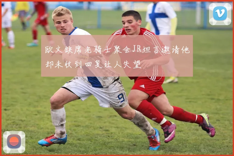 欧文缺席老骑士聚会JR坦言邀请他却未收到回复让人失望