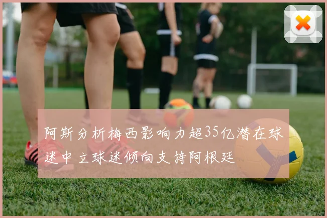 阿斯分析梅西影响力超35亿潜在球迷中立球迷倾向支持阿根廷