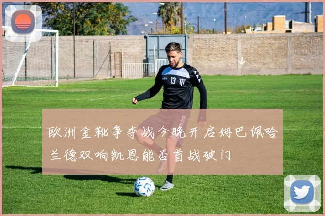 欧洲金靴争夺战今晚开启姆巴佩哈兰德双响凯恩能否首战破门