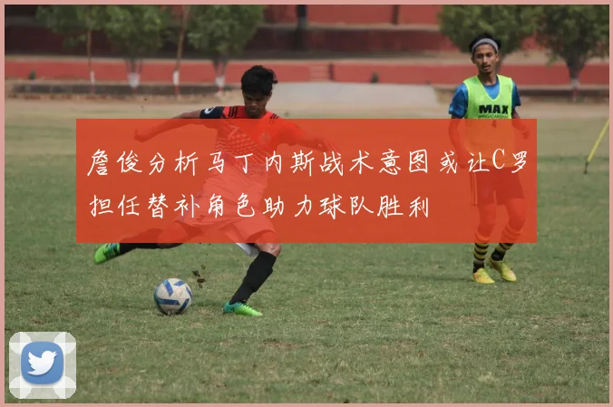 詹俊分析马丁内斯战术意图或让C罗担任替补角色助力球队胜利