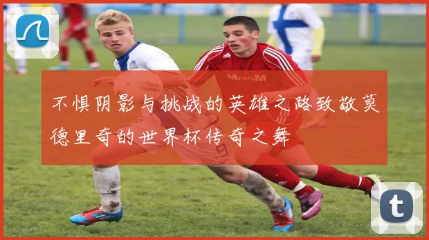 不惧阴影与挑战的英雄之路致敬莫德里奇的世界杯传奇之舞